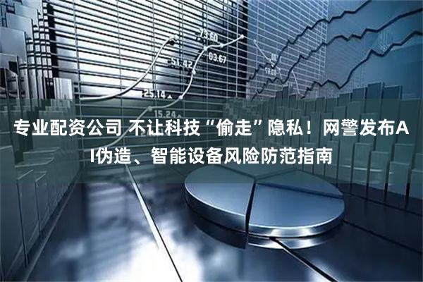 专业配资公司 不让科技“偷走”隐私！网警发布AI伪造、智能设备风险防范指南