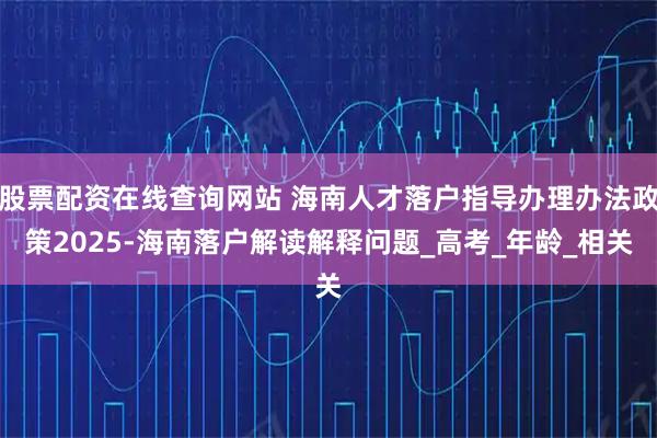 股票配资在线查询网站 海南人才落户指导办理办法政策2025-海南落户解读解释问题_高考_年龄_相关