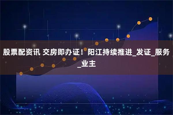 股票配资讯 交房即办证！阳江持续推进_发证_服务_业主