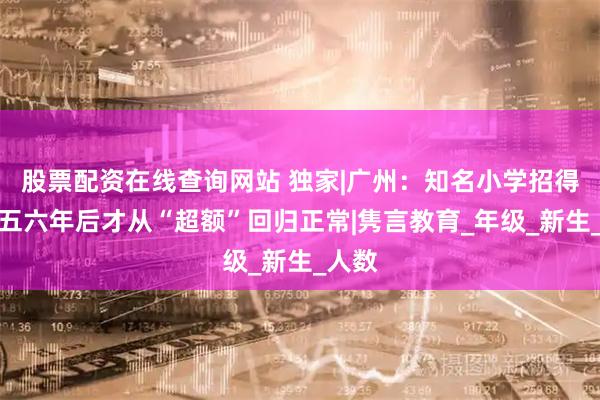 股票配资在线查询网站 独家|广州：知名小学招得满，五六年后才从“超额”回归正常|隽言教育_年级_新生_人数