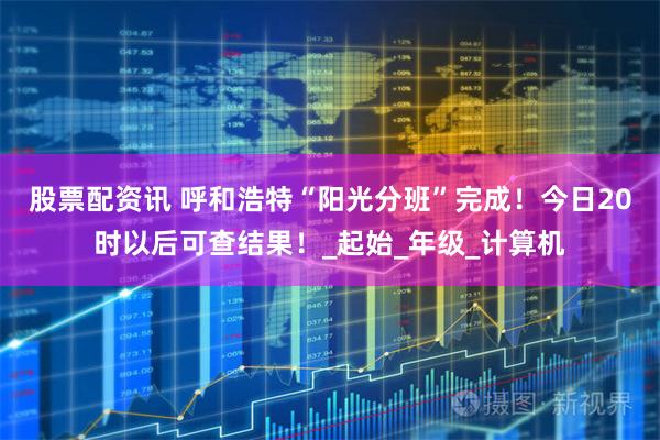 股票配资讯 呼和浩特“阳光分班”完成！今日20时以后可查结果！_起始_年级_计算机