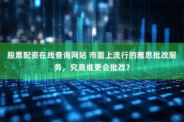股票配资在线查询网站 市面上流行的雅思批改服务，究竟谁更会批改？