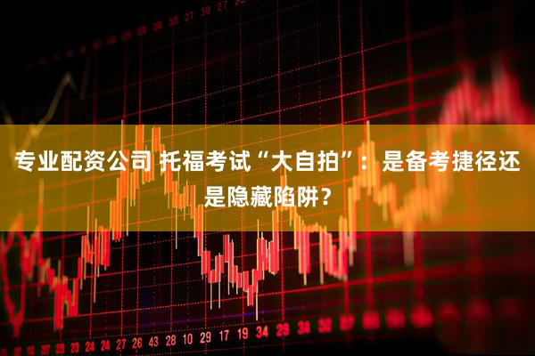 专业配资公司 托福考试“大自拍”：是备考捷径还是隐藏陷阱？