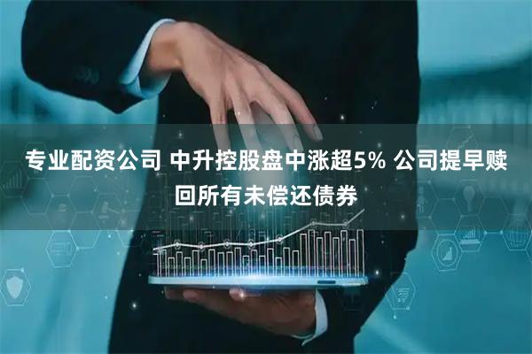 专业配资公司 中升控股盘中涨超5% 公司提早赎回所有未偿还债券