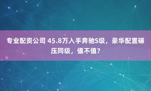 专业配资公司 45.8万入手奔驰S级，豪华配置碾压同级，值不值？