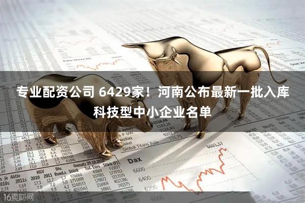 专业配资公司 6429家！河南公布最新一批入库科技型中小企业名单