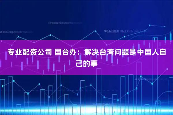 专业配资公司 国台办：解决台湾问题是中国人自己的事
