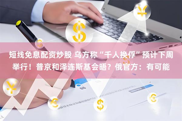短线免息配资炒股 乌方称“千人换俘”预计下周举行！普京和泽连斯基会晤？俄官方：有可能