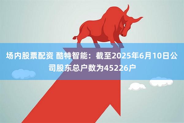 场内股票配资 酷特智能：截至2025年6月10日公司股东总户数为45226户