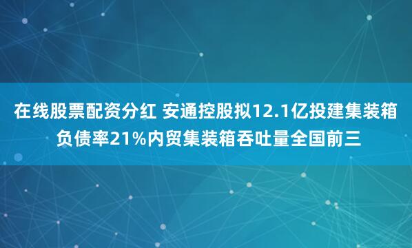 在线股票配资分红 安通控股拟12.1亿投建集装箱 负债率21%内贸集装箱吞吐量全国前三