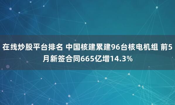 在线炒股平台排名 中国核建累建96台核电机组 前5月新签合同665亿增14.3%