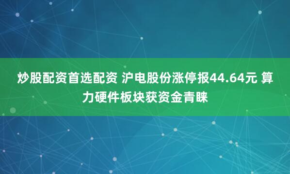 炒股配资首选配资 沪电股份涨停报44.64元 算力硬件板块获资金青睐