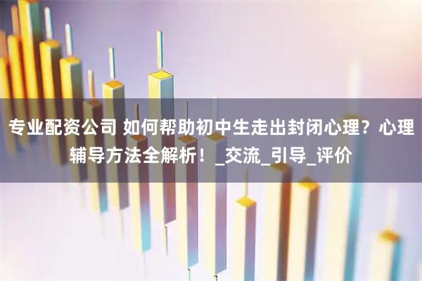 专业配资公司 如何帮助初中生走出封闭心理？心理辅导方法全解析！_交流_引导_评价