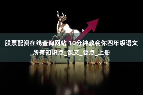 股票配资在线查询网站 10分钟教会你四年级语文所有知识点_课文_要点_上册